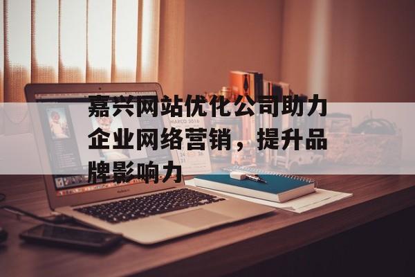 嘉兴网站优化公司助力企业网络营销,提升品牌影响力 嘉兴网站优化公司助力企业网络营销,提升品牌影响力