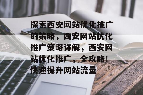 探索西安网站优化推广的策略,西安网站优化推广策略详解,西安网站优化推广,全攻略!快速提升网站流量 探索西安网站优化推广的策略,西安网站优化推广策略详解,西安网站优化推广,全攻略!快速提升网站流量