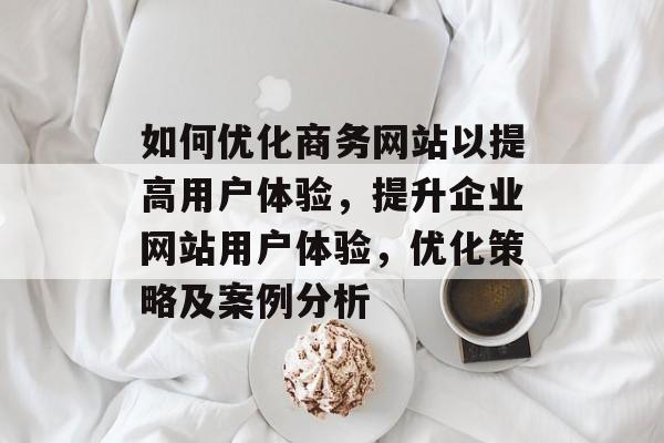 如何优化商务网站以提高用户体验,提升企业网站用户体验,优化策略及案例分析 如何优化商务网站以提高用户体验,提升企业网站用户体验,优化策略及案例分析