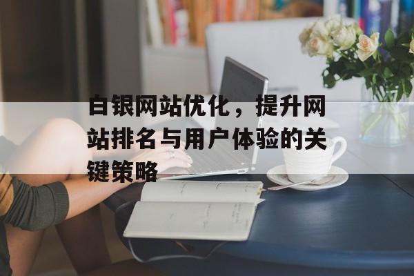 白银网站优化,提升网站排名与用户体验的关键策略 白银网站优化,提升网站排名与用户体验的关键策略
