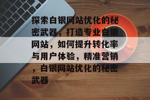 探索白银网站优化的秘密武器,打造专业白银网站,如何提升转化率与用户体验,精准营销,白银网站优化的秘密武器 探索白银网站优化的秘密武器,打造专业白银网站,如何提升转化率与用户体验,精准营销,白银网站优化的秘密武器