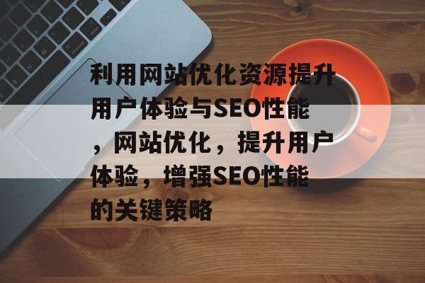 利用网站优化资源提升用户体验与SEO性能,网站优化,提升用户体验,增强SEO性能的关键策略 利用网站优化资源提升用户体验与SEO性能,网站优化,提升用户体验,增强SEO性能的关键策略