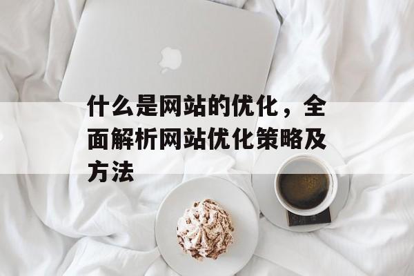 什么是网站的优化,全面解析网站优化策略及方法 什么是网站的优化,全面解析网站优化策略及方法