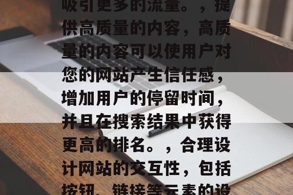 在今天的数字化时代,网络已经成为人们获取信息、交流思想的主要渠道。因此,如何提高网站的访问量和用户体验成为了一个重要的问题。为了帮助大家优化自己的网站,以下是一些实用的方法,提升网站流量与用户体验,7个有效策略,优化页面布局,通过合理规划网页的导航结构和页面元素,可以显著提高用户打开和浏览网站的效率。,引入有效的搜索引擎优化,使用关键词优化技术来提高网站在搜索引擎中的排名,从而吸引更多的流量。,提供高质量的内容,高质量的内容可以使用户对您的网站产生信任感,增加用户的停留时间,并且在搜索结果中获得更高的排名。,合理设计网站的交互性,包括按钮、链接等元素的设计,应该简洁明了,易于理解,以提高用户的满意度和忠诚度。,避免过度依赖广告和捆绑销售,虽然一些在线商店可能具有高流量,但过度依赖广告可能会导致收入下降和客户流失。,使用合适的网站营销工具,例如社交媒体营销、电子邮件营销等,可以帮助您推广您的品牌和产品并吸引潜在客户。,利用数据分析,收集和分析网站的数据,了解用户的行为和需求,然后进行调整,以提高用户体验和转化率。 在今天的数字化时代,网络已经成为人们获取信息、交流思想的主要渠道。因此,如何提高网站的访问量和用户体验成为了一个重要的问题。为了帮助大家优化自己的网站,以下是一些实用的方法,提升网站流量与用户体验,7个有效策略,优化页面布局,通过合理规划网页的导航结构和页面元素,可以显著提高用户打开和浏览网站的效率。,引入有效的搜索引擎优化,使用关键词优化技术来提高网站在搜索引擎中的排名,从而吸引更多的流量。,提供高质量的内容,高质量的内容可以使用户对您的网站产生信任感,增加用户的停留时间,并且在搜索结果中获得更高的排名。,合理设计网站的交互性,包括按钮、链接等元素的设计,应该简洁明了,易于理解,以提高用户的满意度和忠诚度。,避免过度依赖广告和捆绑销售,虽然一些在线商店可能具有高流量,但过度依赖广告可能会导致收入下降和客户流失。,使用合适的网站营销工具,例如社交媒体营销、电子邮件营销等,可以帮助您推广您的品牌和产品并吸引潜在客户。,利用数据分析,收集和分析网站的数据,了解用户的行为和需求,然后进行调整,以提高用户体验和转化率。