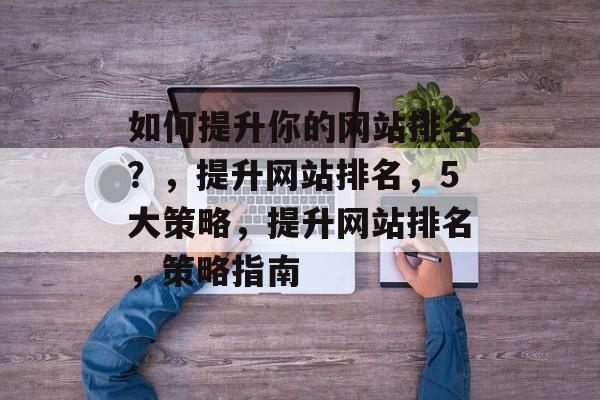 如何提升你的网站排名?,提升网站排名,5大策略,提升网站排名,策略指南 如何提升你的网站排名?,提升网站排名,5大策略,提升网站排名,策略指南