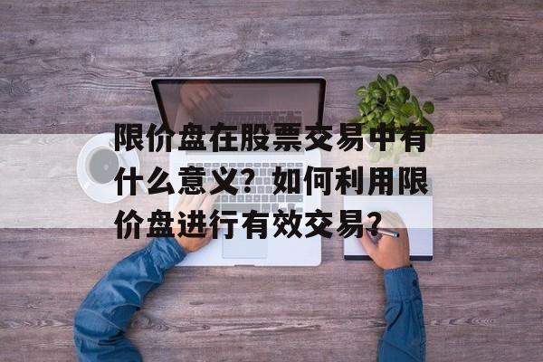 限价盘在股票交易中有什么意义?如何利用限价盘进行有效交易? 限价盘在股票交易中有什么意义?如何利用限价盘进行有效交易?