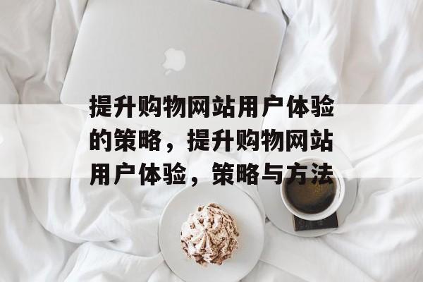 提升购物网站用户体验的策略,提升购物网站用户体验,策略与方法 提升购物网站用户体验的策略,提升购物网站用户体验,策略与方法