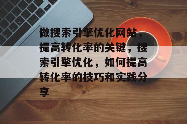 做搜索引擎优化网站,提高转化率的关键,搜索引擎优化,如何提高转化率的技巧和实践分享 做搜索引擎优化网站,提高转化率的关键,搜索引擎优化,如何提高转化率的技巧和实践分享