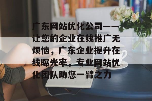 广东网站优化公司——让您的企业在线推广无烦恼,广东企业提升在线曝光率,专业网站优化团队助您一臂之力 广东网站优化公司——让您的企业在线推广无烦恼,广东企业提升在线曝光率,专业网站优化团队助您一臂之力