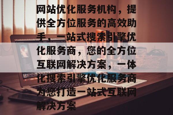 网站优化服务机构,提供全方位服务的高效助手,一站式搜索引擎优化服务商,您的全方位互联网解决方案,一体化搜索引擎优化服务商为您打造一站式互联网解决方案 网站优化服务机构,提供全方位服务的高效助手,一站式搜索引擎优化服务商,您的全方位互联网解决方案,一体化搜索引擎优化服务商为您打造一站式互联网解决方案