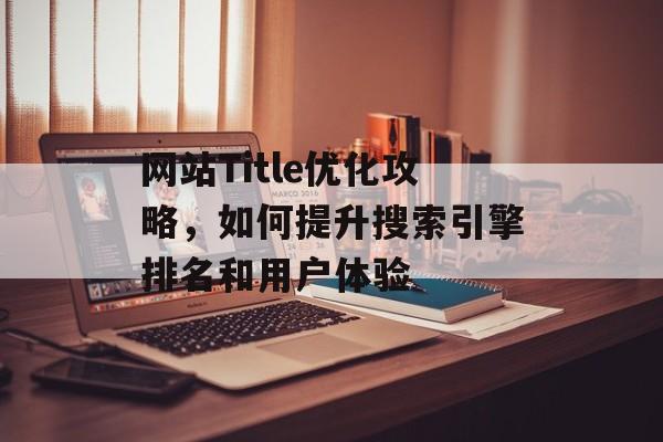 网站Title优化攻略,如何提升搜索引擎排名和用户体验 网站Title优化攻略,如何提升搜索引擎排名和用户体验