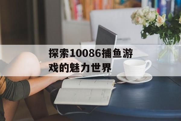 探索10086捕鱼游戏的魅力世界 探索10086捕鱼游戏的魅力世界