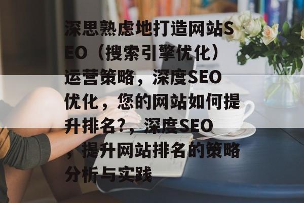 深思熟虑地打造网站SEO（搜索引擎优化）运营策略，深度SEO优化，您的网站如何提升排名?，深度SEO，提升网站排名的策略分析与实践