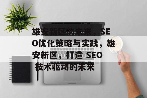雄安新区的未来,SEO优化策略与实践,雄安新区,打造 SEO 技术驱动的未来 雄安新区的未来,SEO优化策略与实践,雄安新区,打造 SEO 技术驱动的未来