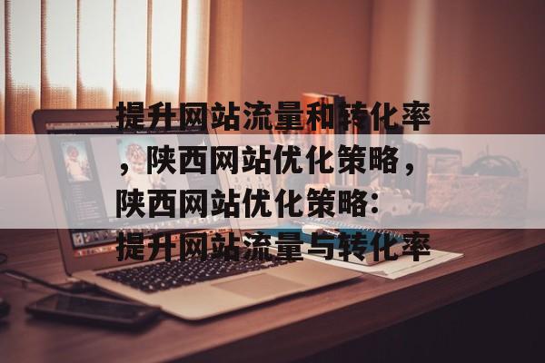 提升网站流量和转化率，陕西网站优化策略，陕西网站优化策略: 提升网站流量与转化率