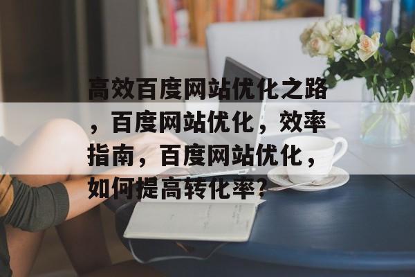 高效百度网站优化之路,百度网站优化,效率指南,百度网站优化,如何提高转化率? 高效百度网站优化之路,百度网站优化,效率指南,百度网站优化,如何提高转化率?