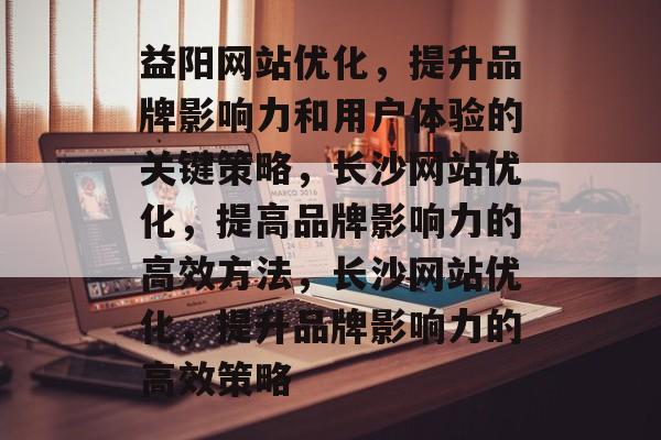 益阳网站优化,提升品牌影响力和用户体验的关键策略,长沙网站优化,提高品牌影响力的高效方法,长沙网站优化,提升品牌影响力的高效策略 益阳网站优化,提升品牌影响力和用户体验的关键策略,长沙网站优化,提高品牌影响力的高效方法,长沙网站优化,提升品牌影响力的高效策略