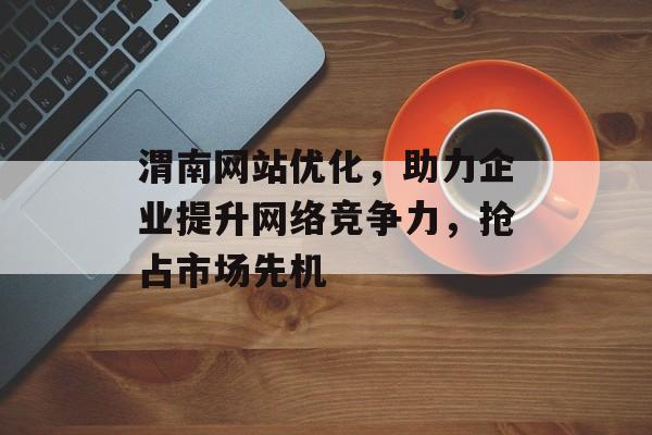 渭南网站优化,助力企业提升网络竞争力,抢占市场先机 渭南网站优化,助力企业提升网络竞争力,抢占市场先机