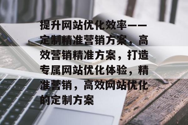 提升网站优化效率——定制精准营销方案,高效营销精准方案,打造专属网站优化体验,精准营销,高效网站优化的定制方案 提升网站优化效率——定制精准营销方案,高效营销精准方案,打造专属网站优化体验,精准营销,高效网站优化的定制方案