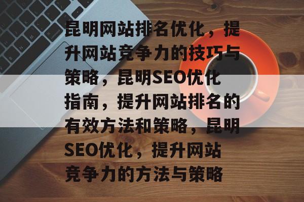 昆明网站排名优化,提升网站竞争力的技巧与策略,昆明SEO优化指南,提升网站排名的有效方法和策略,昆明SEO优化,提升网站竞争力的方法与策略 昆明网站排名优化,提升网站竞争力的技巧与策略,昆明SEO优化指南,提升网站排名的有效方法和策略,昆明SEO优化,提升网站竞争力的方法与策略