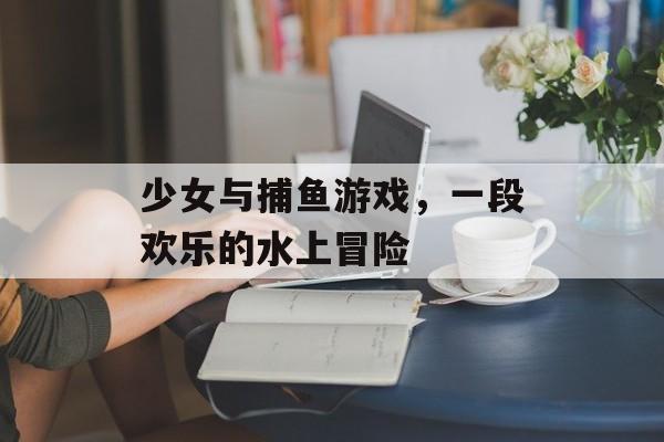 少女与捕鱼游戏,一段欢乐的水上冒险 少女与捕鱼游戏,一段欢乐的水上冒险