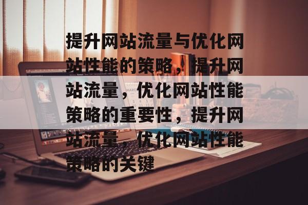 提升网站流量与优化网站性能的策略，提升网站流量，优化网站性能策略的重要性，提升网站流量，优化网站性能策略的关键