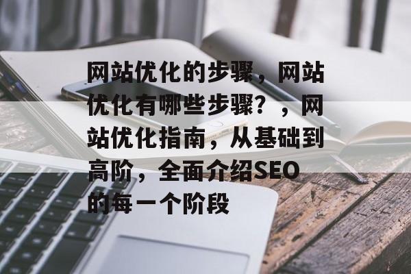 网站优化的步骤,网站优化有哪些步骤?,网站优化指南,从基础到高阶,全面介绍SEO的每一个阶段 网站优化的步骤,网站优化有哪些步骤?,网站优化指南,从基础到高阶,全面介绍SEO的每一个阶段