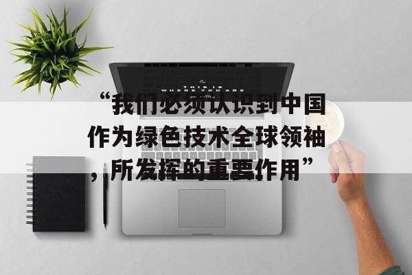 “我们必须认识到中国作为绿色技术全球领袖,所发挥的重要作用” “我们必须认识到中国作为绿色技术全球领袖,所发挥的重要作用”