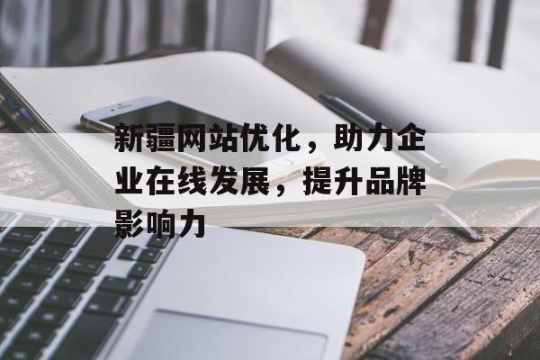 新疆网站优化，助力企业在线发展，提升品牌影响力