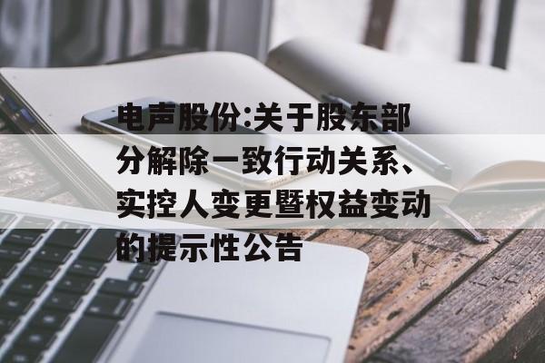 电声股份:关于股东部分解除一致行动关系、实控人变更暨权益变动的提示性公告 电声股份:关于股东部分解除一致行动关系、实控人变更暨权益变动的提示性公告