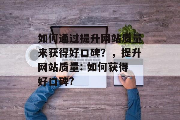 如何通过提升网站质量来获得好口碑?,提升网站质量: 如何获得好口碑? 如何通过提升网站质量来获得好口碑?,提升网站质量: 如何获得好口碑?