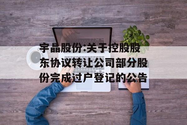 宇晶股份:关于控股股东协议转让公司部分股份完成过户登记的公告 宇晶股份:关于控股股东协议转让公司部分股份完成过户登记的公告