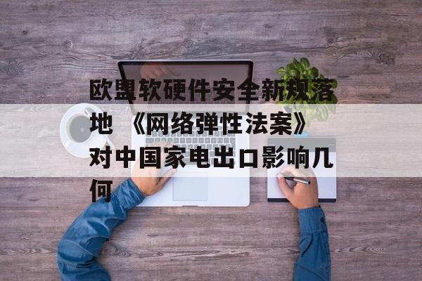 欧盟软硬件安全新规落地 《网络弹性法案》对中国家电出口影响几何 欧盟软硬件安全新规落地 《网络弹性法案》对中国家电出口影响几何