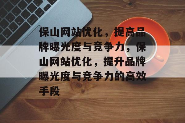 保山网站优化,提高品牌曝光度与竞争力,保山网站优化,提升品牌曝光度与竞争力的高效手段 保山网站优化,提高品牌曝光度与竞争力,保山网站优化,提升品牌曝光度与竞争力的高效手段