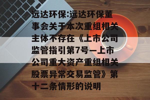远达环保:远达环保董事会关于本次重组相关主体不存在《上市公司监管指引第7号―上市公司重大资产重组相关股票异常交易监管》第十二条情形的说明 远达环保:远达环保董事会关于本次重组相关主体不存在《上市公司监管指引第7号―上市公司重大资产重组相关股票异常交易监管》第十二条情形的说明