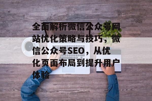 全面解析微信公众号网站优化策略与技巧,微信公众号SEO,从优化页面布局到提升用户体验 全面解析微信公众号网站优化策略与技巧,微信公众号SEO,从优化页面布局到提升用户体验