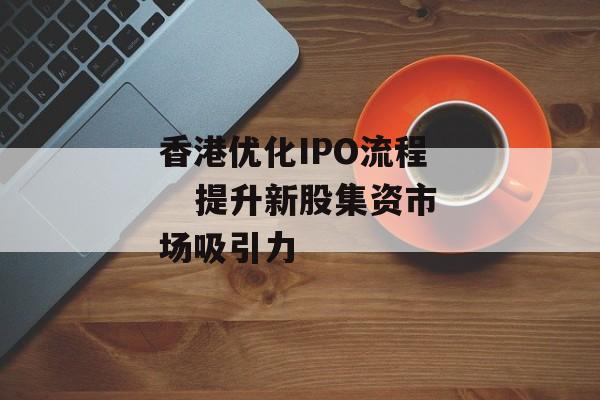 香港优化IPO流程    提升新股集资市场吸引力 香港优化IPO流程    提升新股集资市场吸引力