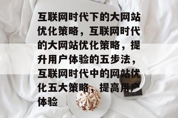 互联网时代下的大网站优化策略,互联网时代的大网站优化策略,提升用户体验的五步法,互联网时代中的网站优化五大策略,提高用户体验 互联网时代下的大网站优化策略,互联网时代的大网站优化策略,提升用户体验的五步法,互联网时代中的网站优化五大策略,提高用户体验