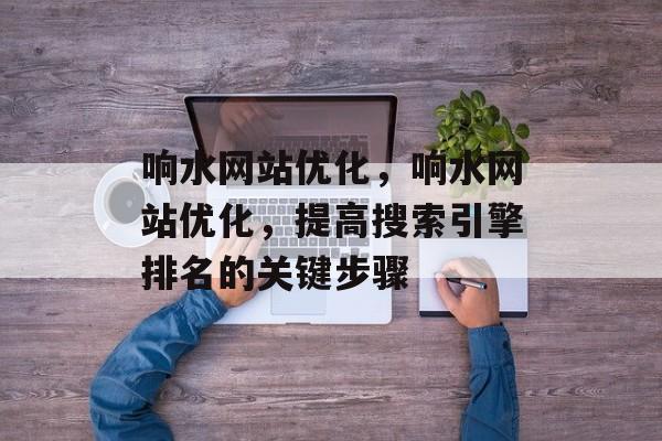 响水网站优化,响水网站优化,提高搜索引擎排名的关键步骤 响水网站优化,响水网站优化,提高搜索引擎排名的关键步骤