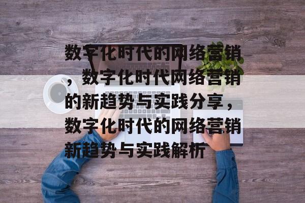数字化时代的网络营销，数字化时代网络营销的新趋势与实践分享，数字化时代的网络营销新趋势与实践解析
