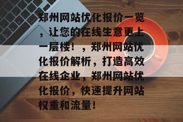 郑州网站优化报价一览,让您的在线生意更上一层楼!,郑州网站优化报价解析,打造高效在线企业,郑州网站优化报价,快速提升网站权重和流量! 郑州网站优化报价一览,让您的在线生意更上一层楼!,郑州网站优化报价解析,打造高效在线企业,郑州网站优化报价,快速提升网站权重和流量!