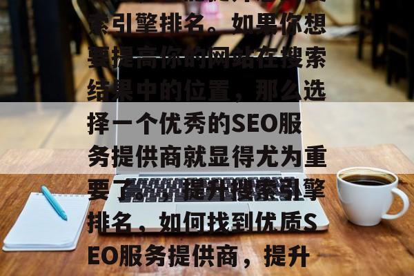 SEO网站关键词优化是一个涉及网页的动态过程,它能提升您的搜索引擎排名。如果你想要提高你的网站在搜索结果中的位置,那么选择一个优秀的SEO服务提供商就显得尤为重要了。,提升搜索引擎排名,如何找到优质SEO服务提供商,提升搜索引擎排名,选择优质的SEO服务提供商! SEO网站关键词优化是一个涉及网页的动态过程,它能提升您的搜索引擎排名。如果你想要提高你的网站在搜索结果中的位置,那么选择一个优秀的SEO服务提供商就显得尤为重要了。,提升搜索引擎排名,如何找到优质SEO服务提供商,提升搜索引擎排名,选择优质的SEO服务提供商!
