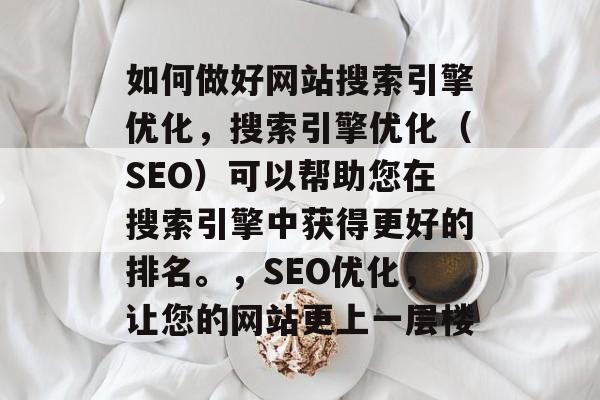 如何做好网站搜索引擎优化,搜索引擎优化(SEO)可以帮助您在搜索引擎中获得更好的排名。,SEO优化,让您的网站更上一层楼 如何做好网站搜索引擎优化,搜索引擎优化(SEO)可以帮助您在搜索引擎中获得更好的排名。,SEO优化,让您的网站更上一层楼
