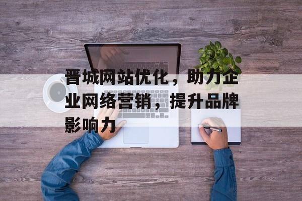 晋城网站优化,助力企业网络营销,提升品牌影响力 晋城网站优化,助力企业网络营销,提升品牌影响力