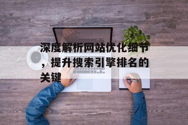 深度解析网站优化细节,提升搜索引擎排名的关键 深度解析网站优化细节,提升搜索引擎排名的关键