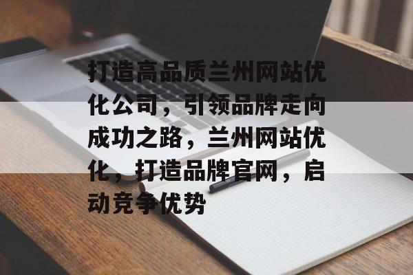打造高品质兰州网站优化公司,引领品牌走向成功之路,兰州网站优化,打造品牌官网,启动竞争优势 打造高品质兰州网站优化公司,引领品牌走向成功之路,兰州网站优化,打造品牌官网,启动竞争优势