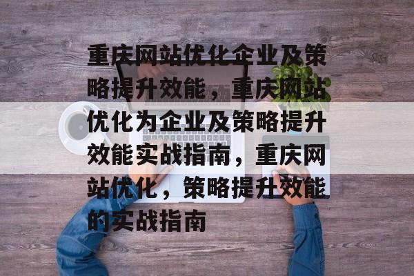 重庆网站优化企业及策略提升效能，重庆网站优化为企业及策略提升效能实战指南，重庆网站优化，策略提升效能的实战指南