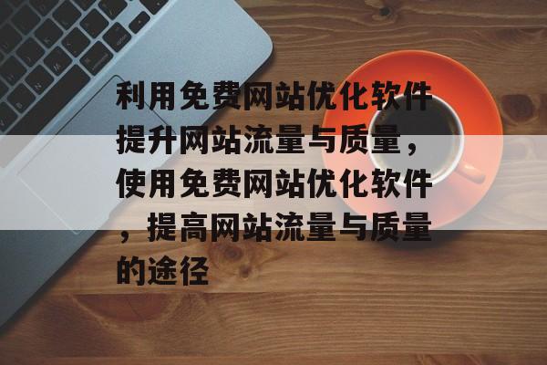 利用免费网站优化软件提升网站流量与质量,使用免费网站优化软件,提高网站流量与质量的途径 利用免费网站优化软件提升网站流量与质量,使用免费网站优化软件,提高网站流量与质量的途径