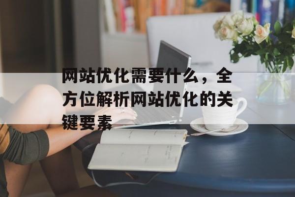 网站优化需要什么,全方位解析网站优化的关键要素 网站优化需要什么,全方位解析网站优化的关键要素