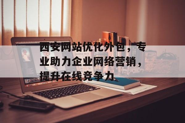 西安网站优化外包,专业助力企业网络营销,提升在线竞争力 西安网站优化外包,专业助力企业网络营销,提升在线竞争力